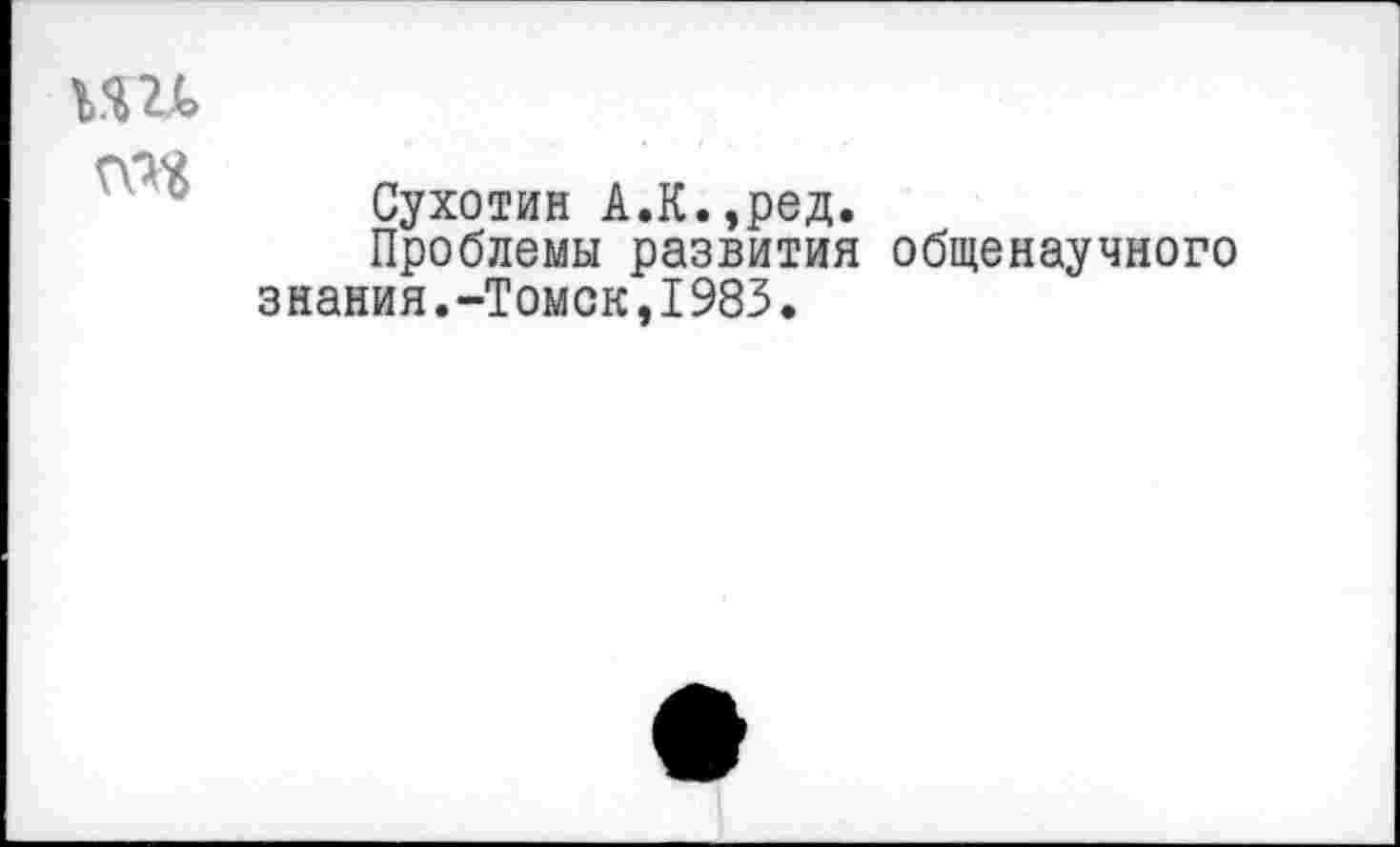 ﻿кш ад
Сухотин А.К.,ред.
Проблемы развития общенаучного знания.-Томск,I983.